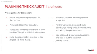 © 2015DMICONFIDENTIAL&PROPRIETARY
Pre-requisites for the session:
● Inform the potential participants for
the purpose.
● Preferably block their calendars.
● Schedule a workshop with them, at their
location. This will enable full attendance.
● Invite the stakeholders invested in this
project. No more than 7.
PLANNING THE CX AUDIT | 1-2 hours
CX AUDIT WORKSHOP
● Print the Customer Journey poster in
actual size.
● For the workshop, bring post-its (3
colors/3x3), voting circular stickers/dots
and felt tip fine point markers.
● You will need ~2 hours, meeting room,
and wall to put the customer
journey poster.
 