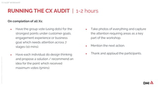 © 2015DMICONFIDENTIAL&PROPRIETARY
RUNNING THE CX AUDIT | 1-2 hours
CX AUDIT WORKSHOP
On completion of all Xs:
● Have the group vote (using dots) for the
strongest points under customer goals,
engagement experience or business
goal which needs attention across 7
stages (10 mins).
● Have each individual do design thinking
and propose a solution / recommend an
idea for the point which received
maximum votes (5mins).
● Take photos of everything and capture
the attention requiring areas as a key
part of the workshop.
● Mention the next action.
● Thank and applaud the participants.
 