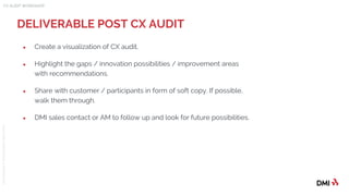 © 2015DMICONFIDENTIAL&PROPRIETARY
● Create a visualization of CX audit.
● Highlight the gaps / innovation possibilities / improvement areas
with recommendations.
● Share with customer / participants in form of soft copy. If possible,
walk them through.
● DMI sales contact or AM to follow up and look for future possibilities.
DELIVERABLE POST CX AUDIT
CX AUDIT WORKSHOP
 