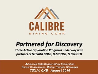 Advanced Gold-Copper-Silver Exploration
Borosi Concessions, Mining Triangle, Nicaragua
TSX.V: CXB August 2016
Partnered for Discovery
Three Active Exploration Programs underway with
partners CENTERRA GOLD, IAMGOLD, & B2GOLD
 