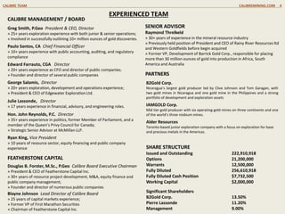 EXPERIENCED TEAM
PARTNERS
CALIBRE MANAGEMENT / BOARD
Greg Smith, P.Geo President & CEO, Director
» 25+ years exploration experience with both junior & senior operations;
» Involved in successfully outlining 10+ million ounces of gold discoveries.
Paulo Santos, CA Chief Financial Officer
» 10+ years experience with public accounting, auditing, and regulatory
compliance
Edward Farrauto, CGA Director
» 20+ years experience as CFO and director of public companies;
» Founder and director of several public companies
George Salamis, Director
» 20+ years exploration, development and operations experience;
» President & CEO of Edgewater Exploration Ltd.
Julie Lassonde, Director
» 17 years experience in financial, advisory, and engineering roles.
Hon. John Reynolds, P.C. Director
» 35+ years experience in politics, former Member of Parliament, and a
member of the Queen’s Privy Council for Canada;
» Strategic Senior Advisor at McMillan LLP.
Ryan King, Vice President
» 10 years of resource sector, equity financing and public company
experience
B2Gold Corp.
Nicaragua’s largest gold producer led by Clive Johnson and Tom Garagan, with
two gold mines in Nicaragua and one gold mine in the Philippines and a strong
portfolio of development and exploration assets
IAMGOLD Corp.
Mid tier gold producer with six operating gold mines on three continents and one
of the world’s three niobium mines.
Alder Resources
Toronto-based junior exploration company with a focus on exploration for base
and precious metals in the Americas.
SHARE STRUCTURE
Issued and Outstanding 222,910,918
Options 21,200,000
Warrants 12,500,000
Fully Diluted 256,610,918
Fully Diluted Cash Position $7,732,500
Working Capital $2,000,000
Significant Shareholders
B2Gold Corp. 13.50%
Pierre Lassonde 11.20%
Management 9.00%
CALIBRE TEAM CALIBREMINING.COM 4
FEATHERSTONE CAPITAL
Douglas B. Forster, M.Sc., P.Geo Calibre Board Executive Chairman
» President & CEO of Featherstone Capital Inc.
» 30+ years of resource project development, M&A, equity finance and
public company management;
» Founder and director of numerous public companies
Blayne Johnson Lead Director of Calibre Board
» 25 years of capital markets experience;
» Former VP of First Marathon Securities
» Chairman of Featherstone Capital Inc.
SENIOR ADVISOR
Raymond Threlkeld
» 30+ years of experience in the mineral resource industry
» Previously held position of President and CEO of Rainy River Resources ltd
and Western Goldfields before begin acquired
» Former VP, Development of Barrick Gold Corp., responsible for placing
more than 30 million ounces of gold into production in Africa, South
America and Australia
 