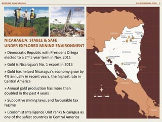 » Democratic Republic with President Ortega
elected to a 2nd 5 year term in Nov. 2011
» Gold is Nicaragua’s No. 1 export in 2013
» Gold has helped Nicaragua’s economy grow by
4% annually in recent years, the highest rate in
Central America
» Annual gold production has more than
doubled in the past 4 years
» Supportive mining laws, and favourable tax
regime
» Economist Intelligence Unit ranks Nicaragua as
one of the safest countries in Central America
NICARAGUA: STABLE & SAFE
UNDER EXPLORED MINING ENVIRONMENT
WORKING IN NICARAGUA CALIBREMINING.COM 5
 