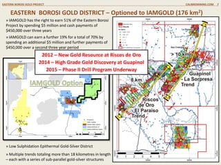 EASTERN BOROSI GOLD DISTRICT – Optioned to IAMGOLD (176 km2)
EASTERN BOROSI GOLD PROJECT CALIBREMINING.COM 7
» IAMGOLD has the right to earn 51% of the Eastern Borosi
Project by spending $5 million and cash payments of
$450,000 over three years
» IAMGOLD can earn a further 19% for a total of 70% by
spending an additional $5 million and further payments of
$450,000 over a second three year period
» Low Sulphidation Epithermal Gold-Silver District
» Multiple trends totaling more than 18 kilometres in length
– each with a series of sub-parallel gold-silver structures
2012 – New Gold Resource at Riscos de Oro
2014 – High Grade Gold Discovery at Guapinol
2015 – Phase II Drill Program Underway
 
