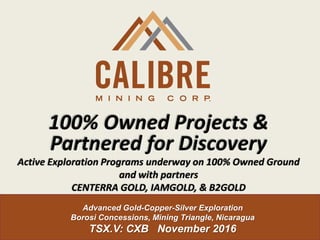 Advanced Gold-Copper-Silver Exploration
Borosi Concessions, Mining Triangle, Nicaragua
TSX.V: CXB November 2016
100% Owned Projects &
Partnered for Discovery
Active Exploration Programs underway on 100% Owned Ground
and with partners
CENTERRA GOLD, IAMGOLD, & B2GOLD
 