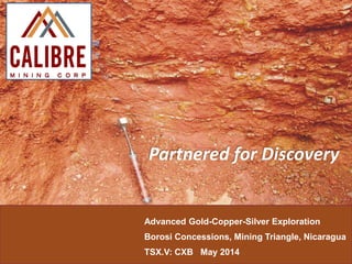 Advanced Gold-Copper-Silver Exploration
Borosi Concessions, Mining Triangle, Nicaragua
TSX.V: CXB May 2014
Partnered for Discovery
 