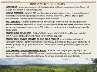 INVESTMENT HIGHLIGHTS
CALIBRE INVESTMENT HIGHLIGHTS CALIBREMINING.COM 3
• NICARAGUA: stable government, mining favourable political environment, long history of
foreign investment in the mining sector
• MINING TRIANGLE: Calibre’s 785 km2 Borosi gold-silver-copper project is located in one of
the most prolific mining districts in Central America with over 7.9M ozs of past gold
production yet the district remains largely underexplored
• PARTNERSHIPS: Calibre has formed two partnerships with two mid-tier gold producers
B2Gold and IAMGOLD and also a third partnership with Alder Resources whereby Calibre’s
partners are required to spend up to $12 million on exploration and development over the
next 3 years
• CALIBRE GOLD RESOURCES: Calibre’s 100% owned NI 43-101 Inferred Resources total
1,057,750 ozs gold and 8,430,070 ozs silver in three deposits
• CALIBRE 100% OWNED MONTES DE ORO GOLD PROJECT: trenching has delineated
significant widths of gold mineralization including 52.3 metres grading 7.1 g/t gold and 27.5
metres grading 4.93 g/t gold within a 400 metre by 650 metre gold-silver-copper-zinc soil
anomaly
• 2014 EXPLORATION/DEVELOPMENT PLANS: B2Gold: trenching/auger sampling at the
Minnesota gold project, IAMGOLD: resource delineation drill programs at Riscos de Oro and
Guapinol, Alder: drill testing Rosita Cu-Au-Ag surface enriched and oxide targets
 