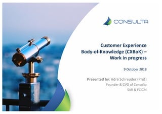 Customer Experience
Body-of-Knowledge (CXBoK) –
Work in progress
9 October 2018
Presented by: Adré Schreuder (Prof)
Founder & CVO of Consulta
SAR & FCICM
 