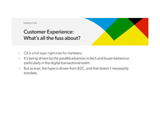 ›  CX is a hot topic right now for marketers.
›  It’s being driven by the parallel advances in tech and buyer behaviour,
particularly in the digital transactional realm.
›  But as ever, the hype is driven from B2C, and that doesn’t necessarily
translate.
INTRODUCTION
Customer Experience:
What’s all the fuss about?
 