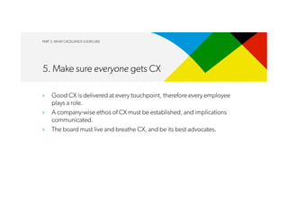 PART 3. WHAT CXCELLENCE LOOKS LIKE
5. Make sure everyone gets CX
›  Good CX is delivered at every touchpoint, therefore every employee
plays a role.
›  A company-wise ethos of CX must be established, and implications
communicated.
›  The board must live and breathe CX, and be its best advocates.
 