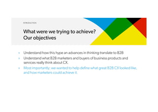 ›  Understand how this hype an advances in thinking translate to B2B
›  Understand what B2B marketers and buyers of business products and
services really think about CX.
›  Most importantly: we wanted to help define what great B2B CX looked like,
and how marketers could achieve it.
INTRODUCTION
What were we trying to achieve?
Our objectives
 
