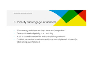 PART 3. WHAT CXCELLENCE LOOKS LIKE
6. Identify and engage influencers
›  Who are they and where are they? What are their profiles?
›  Tier them in levels of priority or accessibility.
›  Audit or quantify their current relationship with your brand.
›  Establish personal or brand relationships on mutually beneficial terms (ie.
‘stop selling, start helping’).
 