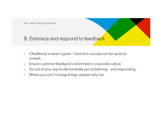 PART 3. WHAT CXCELLENCE LOOKS LIKE
8. Embrace and respond to feedback
›  CXcellence is never a given – hard won success can be quick to
unravel.
›  Ensure customer feedback is enshrined in corporate culture.
›  Go out of your way to demonstrate you’re listening – and responding.
›  Where you can’t change things, explain why not.
 