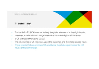 SECTION 3. WHAT CXCELLENCE LOOKS LIKE
In summary
›  The battle for B2B CX is not exclusively fought let alone won in the digital realm.
›  However, acceleration of change means the impact of digital will increase.
›  Is CX Just Good Marketing (JGM)?
›  The emergence of CX refocuses us on the customer, and therefore is good news.
›  Those brands that can embrace CX, and tackle the challenges it presents, will
have a critical advantage.
 
