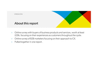 ›  Online survey with buyers of business products and services, worth at least
£20k, focusing on their experiences as customers throughout the cycle.
›  Online survey of B2B marketers focusing on their approach to CX.
›  Pulled together in one report.
INTRODUCTION
About this report
 