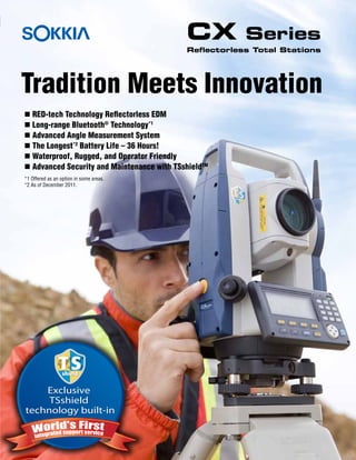 Exclusive
TSshield
technology built-in
Exclusive
TSshield
technology built-in
n RED-tech Technology Reflectorless EDM
n Long-range Bluetooth®
Technology*1
n Advanced Angle Measurement System
n The Longest*2
Battery Life – 36 Hours!
n Waterproof, Rugged, and Operator Friendly
n Advanced Security and Maintenance with TSshieldTM
*1 Offered as an option in some areas.
*2 As of December 2011.
Tradition Meets Innovation
CX Series
Reflectorless Total Stations
Sokkia
 