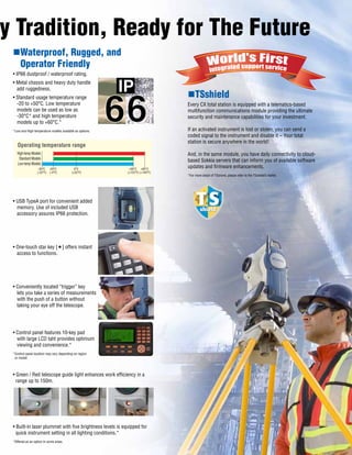 nWaterproof, Rugged, and
Operator Friendly
• IP66 dustproof / waterproof rating.
• Metal chassis and heavy duty handle
add ruggedness.
• Standard usage temperature range
-20 to +50°C. Low temperature
models can be used as low as
-30°C* and high temperature
models up to +60°C.*
*Low and High temperature models available as options.
• USB TypeA port for convenient added
memory. Use of included USB
accessory assures IP66 protection.
• One-touch star key [] offers instant
access to functions.
• Conveniently located “trigger” key
lets you take a series of measurements
with the push of a button without
taking your eye off the telescope.
• Control panel features 10-key pad
with large LCD taht provides optimum
viewing and convenience.*
*Control panel location may vary depending on region
or model.
• Green / Red telescope guide light enhances work efficiency in a
range up to 150m.
• Built-in laser plummet with five brightness levels is equipped for
quick instrument setting in all lighting conditions.*
*Offered as an option in some areas.
nTSshield
Every CX total station is equipped with a telematics-based
multifunction communications module providing the ultimate
security and maintenance capabilities for your investment.
If an activated instrument is lost or stolen, you can send a
coded signal to the instrument and disable it – Your total
station is secure anywhere in the world!
And, in the same module, you have daily connectivity to cloud-
based Sokkia servers that can inform you of available software
updates and firmware enhancements.
*For more detail of TSshield, please refer to the TSshield’s leaflet.
High-temp Models
Standard Models
Low-temp Models
-30°C
(-22°F)
-20°C
(-4°F)
0°C
(+32°F)
+50°C
(+122°F)
+60°C
(+140°F)
Operating temperature range
y Tradition, Ready for The Future
 