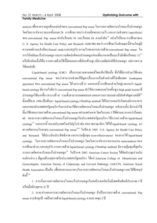 No. 31 March – 4 April 2008 Optimizing Outcome with
Family Medicine
analysis เพื่อหาความถูกตองแมนยําของ conventional Pap smear ในการตรวจคัดกรองโรคมะเร็งปากมดลูก
โดยวิเคราะหจากรายงานทั้งหมด 28 การศึกษา พบวา คาเฉลี่ยของความไว และความจําเพาะ (specificity)
ของ conventional Pap smear เทากับรอยละ 58 และรอยละ 69 ตามลําดับ(4)
อยางไรก็ตาม การศึกษาของ
U. S. Agency for Health Care Policy and Research (AHCPR) พบวา การศึกษาในลักษณะนี้สวนใหญมี
ความอคติ และลําเอียง (biased study) และสรุปวา ความไวของการตรวจดวย conventional Pap smear ใน
การวินิจฉัยมะเร็งปากมดลูก และความผิดปกติของปากมดลูกกอนที่จะกลายเปนมะเร็งมีเพียงรอยละ 51(5)
หรืออีกนัยหนึ่งก็คือ การตรวจดวยวิธีนี้มีผลลบลวงที่คอนขางสูง (มีความผิดปกติที่ปากมดลูก แตการตรวจ
ใหผลปกติ)
Liquid-based cytology (LBC) เปนการตรวจทางเซลลวิทยาอีกวิธีหนึ่ง ซึ่งไดมีการนํามาใชแทน
conventional Pap smear พบวาสามารถชวยแกปญหาเรื่องการเก็บตัวอยางที่ไมเพียงพอ (inadequate
specimen) ของ conventional Pap smear ได (ตารางที่ 3) นอกจากนี้ การศึกษาสวนใหญรายงานวา liquid-
based cytology มีความไวดีกวา conventional Pap smear ทําใหตรวจพบรอยโรคขั้นสูง (high grade lesion) ที่
ปากมดลูกไดมากขึ้น (ตารางที่ 4) รวมทั้งสามารถลดผลลบลวงของการตรวจลงอยางมีนัยสําคัญทางสถิติ(6)
ตั้งแตปค.ศ. 1996 เปนตนมา liquid-based cytology (ThinPrep method) ไดรับการยอมรับโดยองคการอาหาร
และยาของประเทศสหรัฐอเมริกาในการนํามาใชตรวจคัดกรองโรคมะเร็งปากมดลูก หลังจากนั้น มีการนําวิธี
นี้มาใชแทนการตรวจดวย conventional Pap smear อยางแพรหลาย โดยในระยะ 5 ปที่ผานมา มากกวารอยละ
60 ของการตรวจคัดกรองโรคมะเร็งปากมดลูกในประเทศสหรัฐอเมริกา ใชการตรวจดวย liquid-based
cytology(7)
นอกจากนี้ หลายประเทศในทวีปยุโรป เชน สหราชอาณาจักร ไดใช liquid-based cytology มา
ตรวจคัดกรองโรคแทน conventional Pap smear(8,9)
ในปค.ศ. 1999 U.S. Agency for Health Care Policy
and Research ไดประเมินประสิทธิภาพ และความคุมทุน (cost-effectiveness) ของการใช liquid-based
cytology ในการตรวจคัดกรองโรคมะเร็งปากมดลูก โดยวิเคราะหจากรายงานแบบ meta-analysis ของ
การศึกษาตางๆ และสรุปวา การตรวจดวย liquid-based cytology (ThinPrep method) มีความคุมทุนที่สุดใน
การตรวจคัดกรองโรคมะเร็งปากมดลูก(5)
ในป ค.ศ. 2002 American Cancer Society ไดจัดประชุมรวมกับ
องคกรตาง ๆ ที่ดูแลดานสุขภาพในประเทศสหรัฐอเมริกา ไดแก American College of Obstetricians and
Gynecologists, American Society of Colposcopy and Cervical Pathology (ASCCP), American Social
Health Association เปนตน เพื่อทบทวนแนวทางในการตรวจคัดกรองโรคมะเร็งปากมดลูก และไดขอสรุป
ดังนี้(10)
1. ควรเริ่มการตรวจคัดกรองโรคมะเร็งปากมดลูกในสตรีภายหลังเริ่มมีเพศสัมพันธประมาณ 3 ป
หรือเมื่อมีอายุครบ 21 ป
2. ระยะหางของการตรวจคัดกรองโรคมะเร็งปากมดลูก ถาเปนการตรวจดวย conventional Pap
smear ควรทําทุกป แตถาตรวจดวย liquid-based cytology ควรตรวจทุก 2 ป
 