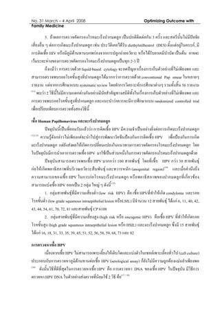No. 31 March – 4 April 2008 Optimizing Outcome with
Family Medicine
3. ถาผลการตรวจคัดกรองโรคมะเร็งปากมดลูก เปนปกติติดตอกัน 3 ครั้ง และสตรีนั้นไมมีปจจัย
เสี่ยงอื่น ๆ ตอการเกิดมะเร็งปากมดลูก เชน ประวัติเคยไดรับ diethylstilbestrol (DES) ตั้งแตอยูในครรภ, มี
การติดเชื้อ HIV หรือมีภูมิตานทานบกพรองจากการปลูกถายอวัยวะ หรือไดรับยาเคมีบําบัด เปนตน อาจจะ
เวนระยะหางของการตรวจคัดกรองโรคมะเร็งปากมดลูกเปนทุก 2-3 ป
ถึงแมวา การตรวจดวย liquid-based cytology จะลดปญหาเรื่องการเก็บตัวอยางที่ไมเพียงพอ และ
สามารถตรวจพบรอยโรคขั้นสูงที่ปากมดลูกไดมากกวาการตรวจดวย conventional Pap smear ในหลายๆ
รายงาน แตจากการศึกษาแบบ systematic review โดยทําการวิเคราะหการศึกษาตางๆ รวมทั้งสิ้น 56 รายงาน
(11)
พบวา 2 วิธีนี้ไมมีความแตกตางกันอยางมีนัยสําคัญทางสถิติทั้งในเรื่องการเก็บตัวอยางที่ไมเพียงพอ และ
การตรวจพบรอยโรคขั้นสูงที่ปากมดลูก และแนะนําวาควรจะมีการศึกษาแบบ randomized controlled trial
เพื่อเปรียบเทียบการตรวจทั้งสองวิธีนี้
เชื้อ Human Papillomavirus และมะเร็งปากมดลูก
ปจจุบันนี้เปนที่ยอมรับแลววา การติดเชื้อ HPV มีความจําเปนอยางยิ่งตอการเกิดมะเร็งปากมดลูก
(12,13)
ความรูดังกลาวไมเพียงแตจะนําไปสูการพัฒนาวัคซีนปองกันการติดเชื้อ HPV เพื่อปองกันการเกิด
มะเร็งปากมดลูก แตยังสงผลใหเกิดการเปลี่ยนแปลงในแนวทางการตรวจคัดกรองโรคมะเร็งปากมดลูก โดย
ในปจจุบันมีการนําเอาการตรวจเชื้อ HPV มาใชเปนสวนหนึ่งในการตรวจคัดกรองโรคมะเร็งปากมดลูกดวย
ปจจุบันสามารถตรวจพบเชื้อ HPV มากกวา 100 สายพันธุ โดยที่เชื้อ HPV กวา 30 สายพันธุ
กอใหเกิดพยาธิสภาพที่บริเวณอวัยวะสืบพันธุ และทวารหนัก (anogenital region)(14)
และเมื่อคํานึงถึง
ความสามารถของเชื้อ HPV ในการกอโรคมะเร็งปากมดลูก หรือพยาธิสภาพของปากมดลูกที่เกี่ยวของ
สามารถแบงเชื้อ HPV ออกเปน 2 กลุม ใหญ ๆ ดังนี้(15)
1. กลุมสายพันธุที่มีความเสี่ยงต่ํา (low risk HPV) คือ เชื้อ HPVที่ทําใหเกิด condyloma และรอย
โรคขั้นต่ํา (low grade squamous intraepithelial lesion หรือLSIL) มีจํานวน 12 สายพันธุ ไดแก 6, 11, 40, 42,
43, 44, 54, 61, 70, 72, 81 และสายพันธุ CP 6108
2. กลุมสายพันธุที่มีความเสี่ยงสูง (high risk หรือ oncogenic HPV) คือเชื้อ HPV ที่ทําใหเกิดรอย
โรคขั้นสูง (high grade squamous intraepithelial lesion หรือ HSIL) และมะเร็งปากมดลูก ซึ่งมี 15 สายพันธุ
ไดแก 16, 18, 31, 33, 35, 39, 45, 51, 52, 56, 58, 59, 68, 73 และ 82
การตรวจหาเชื้อ HPV
เนื่องจากเชื้อ HPV ไมสามารถเพาะเลี้ยงใหเติบโตและแบงตัวในเซลลเพาะเลี้ยงทั่วไป (cell culture)
ประกอบกับการตรวจหาภูมิตานทานตอเชื้อ HPV (serological assay) ก็ยังไมมีความถูกตองแมนยําเพียงพอ
(16)
ดังนั้นวิธีที่ดีที่สุดในการตรวจหาเชื้อ HPV คือ การตรวจหา DNA ของเชื้อ HPV ในปจจุบัน มีวิธีการ
ตรวจหา HPV DNA ในตัวอยางสงตรวจที่นิยมใช 2 วิธี คือ(17 - 19)
 