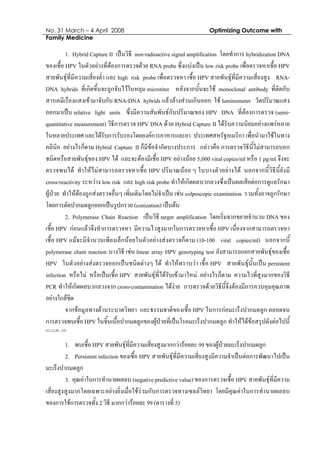 No. 31 March – 4 April 2008 Optimizing Outcome with
Family Medicine
1. Hybrid Capture II เปนวิธี non-radioactive signal amplification โดยทําการ hybridization DNA
ของเชื้อ HPV ในตัวอยางที่ตองการตรวจดวย RNA probe ซึ่งแบงเปน low risk probe เพื่อตรวจหาเชื้อ HPV
สายพันธุที่มีความเสี่ยงต่ํา และ high risk probe เพื่อตรวจหา เชื้อ HPV สายพันธุที่มีความเสี่ยงสูง RNA-
DNA hybrids ที่เกิดขึ้นจะถูกจับไวในหลุม microtiter หลังจากนั้นจะใช monoclonal antibody ที่ติดกับ
สารเคมีเรืองแสงเขามาจับกับ RNA-DNA hybrids แลวลางสวนเกินออก ใช luminometer วัดปริมาณแสง
ออกมาเปน relative light units ซึ่งมีความสัมพันธกับปริมาณของ HPV DNA ที่ตองการตรวจ (semi-
quantitative measurement) วิธีการตรวจ HPV DNA ดวย Hybrid Capture II ไดรับความนิยมอยางแพรหลาย
ในหลายประเทศ และไดรับการรับรองโดยองคการอาหารและยา ประเทศสหรัฐอเมริกา เพื่อนํามาใชในทาง
คลินิก อยางไรก็ตาม Hybrid Capture II ก็มีขอจํากัดบางประการ กลาวคือ การตรวจวิธีนี้ไมสามารถบอก
ชนิดหรือสายพันธุของ HPV ได และจะตองมีเชื้อ HPV อยางนอย 5,000 viral copies/ml หรือ 1 pg/ml จึงจะ
ตรวจพบได ทําใหไมสามารถตรวจหาเชื้อ HPV ปริมาณนอย ๆ ในบางตัวอยางได นอกจากนี้วิธีนี้ยังมี
cross-reactivity ระหวาง low risk และ high risk probe ทําใหเกิดผลบวกลวงซึ่งเปนผลเสียตอการดูแลรักษา
ผูปวย ทําใหตองถูกสงตรวจอื่นๆ เพิ่มเติมโดยไมจําเปน เชน colposcopic examination รวมทั้งอาจถูกรักษา
โดยการตัดปากมดลูกออกเปนรูปกรวย (conization) เปนตน
2. Polymerase Chain Reaction เปนวิธี target amplification โดยเริ่มจากขยายจํานวน DNA ของ
เชื้อ HPV กอนแลวจึงทําการตรวจหา มีความไวสูงมากในการตรวจหาเชื้อ HPV เนื่องจากสามารถตรวจหา
เชื้อ HPV แมจะมีจํานวนเพียงเล็กนอยในตัวอยางสงตรวจก็ตาม (10-100 viral copies/ml) นอกจากนี้
polymerase chain reaction บางวิธี เชน linear array HPV genotyping test ยังสามารถแยกสายพันธุของเชื้อ
HPV ในตัวอยางสงตรวจออกเปนชนิดตางๆ ได ทําใหทราบวา เชื้อ HPV สายพันธุนั้นเปน persistent
infection หรือไม หรือเปนเชื้อ HPV สายพันธุที่ไดรับเขามาใหม อยางไรก็ตาม ความไวที่สูงมากของวิธี
PCR ทําใหเกิดผลบวกลวงจาก cross-contamination ไดงาย การตรวจดวยวิธีนี้จึงตองมีการควบคุมคุณภาพ
อยางใกลชิด
จากขอมูลทางดานระบาดวิทยา และธรรมชาติของเชื้อ HPV ในการกอมะเร็งปากมดลูก ตลอดจน
การตรวจพบเชื้อ HPV ในชิ้นเนื้อปากมดลูกของผูปวยที่เปนโรคมะเร็งปากมดลูก ทําใหไดขอสรุปดังตอไปนี้
(12,13,20 - 23)
1. พบเชื้อ HPV สายพันธุที่มีความเสี่ยงสูงมากกวารอยละ 99 ของผูปวยมะเร็งปากมดลูก
2. Persistent infection ของเชื้อ HPV สายพันธุที่มีความเสี่ยงสูงมีความจําเปนตอการพัฒนาไปเปน
มะเร็งปากมดลูก
3. คุณคาในการทํานายผลลบ (negative predictive value) ของการตรวจเชื้อ HPV สายพันธุที่มีความ
เสี่ยงสูงสูงมากโดยเฉพาะอยางยิ่งเมื่อใชรวมกับการตรวจทางเซลลวิทยา โดยมีคุณคาในการทํานายผลลบ
ของการใชการตรวจทั้ง 2 วิธี มากกวารอยละ 99 (ตารางที่ 5)
 