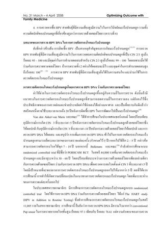 No. 31 March – 4 April 2008 Optimizing Outcome with
Family Medicine
4. การตรวจหาเชื้อ HPV สายพันธุที่มีความเสี่ยงสูงมีความไวในการวินิจฉัยมะเร็งปากมดลูก รวมทั้ง
ความผิดปกติของปากมดลูกที่เกี่ยวของสูงกวาการตรวจดวยเซลลวิทยา (ตารางที่ 6)
บทบาทของการตรวจ HPV DNA ในการตรวจคัดกรองโรคมะเร็งปากมดลูก
ดังที่กลาวขางตน การติดเชื้อ HPV เปนสาเหตุสําคัญของการเกิดมะเร็งปากมดลูก(12,13)
การตรวจ
HPV สายพันธุที่มีความเสี่ยงสูงมีความไวในการตรวจพบความผิดปกติของปากมดลูกที่เปน CIN 2/3 สูงถึง
รอยละ 95 – 100 และมีคุณคาในการทํานายผลลบสําหรับ CIN 2/3 สูงถึงรอยละ 99 – 100 โดยเฉพาะเมื่อใช
รวมกับการตรวจทางเซลลวิทยา ถาการตรวจทั้ง 2 อยางใหผลลบจะมีไว และคุณคาในการทํานายผลลบสูง
ถึงรอยละ 100(20 - 23)
การตรวจ HPV สายพันธุที่มีความเสี่ยงสูงจึงไดรับความสนใจ และนํามาใชในการ
ตรวจคัดกรองโรคมะเร็งปากมดลูก
การตรวจคัดกรองโรคมะเร็งปากมดลูกโดยการตรวจ HPV DNA รวมกับการตรวจเซลลวิทยา
คาใชจายในการตรวจคัดกรองโรคมะเร็งปากมดลูกขึ้นอยูกับความถี่ในการตรวจ ดังนั้นถามี
แนวทางในการตรวจคัดกรองโรคมะเร็งปากมดลูกที่สามารถลดความถี่ในการตรวจลง แตยังคงไวซึ่ง
ประสิทธิภาพของการตรวจยอมจะชวยประหยัดคาใชจายลงไดอยางมหาศาล และเปนที่ทราบกันดีแลววา
สตรีคนหนึ่งอาจใชระยะเวลานานถึง 20 ปหลังการติดเชื้อ HPV ในการพัฒนาไปเปนมะเร็งปากมดลูก(24)
Van den Akker-van Marie และคณะ(25)
ไดทําการศึกษาในประเทศเนเธอรแลนด โดยเปรียบเทียบ
อุบัติการณการเกิด CIN 3 ที่ระยะเวลา 5 ปหลังการตรวจคัดกรองโรคมะเร็งปากมดลูกดวยเซลลวิทยาซึ่ง
ใหผลปกติ กับอุบัติการณการเกิด CIN 3 ที่ระยะเวลา 10 ปหลังการตรวจดวยเซลลวิทยาใหผลปกติ และการ
ตรวจ HPV DNA ใหผลลบ และสรุปวา การเพิ่มการตรวจ HPV DNA เขาไปในการตรวจคัดกรองโรคมะเร็ง
ปากมดลูกสามารถยืดระยะเวลาของการตรวจแตละครั้ง (กําหนดไว 5 ป) ออกไปไดอีก 2 – 5 ป กลาวคือ
สามารถตรวจคัดกรองโรคไดทุก 7 – 10 ป นอกจากนี้ Bulkmans และคณะ(26)
กําลังทําการศึกษาแบบ
randomized controlled trial ที่มีชื่อวา POBSCAM RCT ในสตรี 44,000 รายที่มาตรวจคัดกรองโรคมะเร็ง
ปากมดลูก และมีอายุระหวาง 30 – 60 ป โดยเปรียบเทียบระหวางการตรวจดวยเซลลวิทยาเพียงอยางเดียว
กับการตรวจดวยเซลลวิทยา รวมกับการตรวจ HPV DNA เพื่อตรวจหารอยโรคตั้งแต CIN 3 ที่ระยะเวลา 5 ป
โดยมีเปาหมายที่จะขยายเวลาการตรวจคัดกรองโรคมะเร็งปากมดลูกออกไปใหมากกวา 5 ป ผลที่ไดจาก
การศึกษานี้ อาจทําใหเกิดความเปลี่ยนแปลงในแนวทางการตรวจคัดกรองมะเร็งปากมดลูก โดยเพิ่มระยะหาง
ของการตรวจแตละครั้งออกไป
ในประเทศสหราชอาณาจักร มีการศึกษาการตรวจคัดกรองโรคมะเร็งปากมดลูกแบบ randomized
controlled trial โดยใชการตรวจ HPV DNA รวมกับการตรวจดวยเซลลวิทยา ไดแก The HART study
(HPV in Addition to Routine Testing) ซึ่งทําการศึกษาการตรวจคัดกรองโรคมะเร็งปากมดลูกในสตรี
11,085 รายในสหราชอาณาจักร การศึกษานี้ ยืนยันวาการตรวจ HPN DNA มีความไวมากกวา conventional
Pap smear ในการตรวจหารอยโรคขั้นสูง (รอยละ 97.1 เทียบกับ รอยละ 76.6) แตความจําเพาะของการตรวจ
 