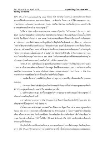 No. 31 March – 4 April 2008 Optimizing Outcome with
Family Medicine
HPV DNA ต่ํากวา conventional Pap smear (รอยละ 93.3 เทียบกับ รอยละ95.8) และ คุณคาในการทํานาย
ผลบวกก็ต่ํากวา conventional Pap smear (รอยละ 12.8 เทียบกับ รอยละ15.8) ถาใชการตรวจ HPV DNA
รวมกับการตรวจดวยเซลลวิทยาจะมีความไวรอยละ 100 ในการตรวจหารอยโรคขั้นสูง และ แนะนําใหทํา
การตรวจคัดกรองโรคมะเร็งปากมดลูกทุก 5 ป(27)
ในป ค.ศ. 2003 องคการอาหารและยา ประเทศสหรัฐอเมริกา ไดรับรองการใชการตรวจ HPV
DNA รวมกับการตรวจดวยเซลลวิทยา ในการตรวจคัดกรองโรคมะเร็งปากมดลูกในสตรีที่มีอายุตั้งแต 30 ป
ขึ้นไป ถึงแมวาการใชการตรวจ HPV DNA รวมกับการตรวจดวยเซลลวิทยาจะเปนความกาวหนาของการ
ตรวจคัดกรองโรคมะเร็งปากมดลูก แตขอมูลที่มีอยูในปจจุบันยังไมเพียงพอที่จะสรุปวาการตรวจคัดกรอง
โรคดวยวิธีดังกลาวกอใหเกิดผลดี และลดคาใชจายอยางชัดเจน รวมทั้งเปนที่ยอมรับของสตรีทั่วไปเมื่อเทียบ
กับการตรวจดวยเซลลวิทยา นอกจากนี้ ชวงระยะหางที่เหมาะสมของการตรวจคัดกรองมะเร็งปากมดลูกยัง
ไมมีการกําหนดแนนอนซึ่งมีตั้งแตทุก 5 ป จนถึง 7-10 ปดังกลาวแลวขางตน ทําใหแนวทางการตรวจคัด
กรองโรคมะเร็งปากมดลูกโดยการตรวจ HPV DNA รวมกับการตรวจดวยเซลลวิทยาขององคกรตางๆ ใน
ประเทศสหรัฐอเมริกา และหลายประเทศในทวีปยุโรปยังมีความแตกตางกัน
ในป ค.ศ. 2004 องคกรที่ดูแลดานสุขภาพในประเทศสหรัฐอเมริกา(28)
จึงไดจัดใหมีการประชุมเพื่อ
วางแนวทางในการตรวจคัดกรองโรคมะเร็งปากมดลูก โดยใชการตรวจ HPV DNA รวมกับการตรวจดวย
เซลลวิทยา (conventional Pap smear หรือ liquid – based cytology) และสรุปวา ควรใชการตรวจ HPV DNA
รวมกับการตรวจเซลลวิทยา ในสตรีที่มีอายุตั้งแต 30 ปขึ้นไป เนื่องจาก
1. การติดเชื้อ HPV ในสตรีที่มีอายุนอยสวนใหญสามารถหายไดเองเมื่อเวลาผานไป (transient
infection)
2. จํานวนการมีเพศสัมพันธกับคูนอนใหมมักลดลงเมื่อมีอายุมากขึ้น ดังนั้นความชุกของการติดเชื้อ
HPV ซึ่งพบสูงสุดเมื่ออายุประมาณ 20 ปจะลดลงเมื่ออายุมากขึ้น
3. อุบัติการณของ CIN 2/3 เพิ่มขึ้นและสูงสุดในชวงอายุประมาณ 30 ป และมะเร็งปากมดลูกพบได
นอยมากในสตรีอายุนอยกวา 25 ป
4. ความจําเพาะของการตรวจ HPV DNA คอนขางต่ําในสตรีที่อายุนอยกวา 30 ป (รอยละ 80) เมื่อ
เทียบกับสตรีที่มีอายุมากกวา 30 ป (รอยละ 94)
ถาทั้งผลการตรวจ HPV DNA และ เซลลวิทยาใหผลลบจะมีคุณคาในการทํานายผลลบสูงมากเกือบ
รอยละ 100 การตรวจคัดกรองโรคครั้งตอไปควรทําทุก 3 ป (แผนผังที่ 1) โดยตรวจเซลลวิทยาเพียงอยาง
เดียว หรือ ตรวจ HPV DNA รวมกับเซลลวิทยา โอกาสที่จะมีพยาธิสภาพตั้งแต CIN 2 ขึ้นไปพบเพียง 1 ใน
1,000 โอกาสที่จะเปนตั้งแต CIN 2 ขึ้นไปใน 3 ปขางหนามีนอยกวา 2 ใน 1,000 และโอกาสที่จะเปนมะเร็ง
ปากมดลูกก็ยิ่งนอยมาก
ปจจุบัน เริ่มมีความเปลี่ยนแปลงในแนวทางการตรวจคัดกรองโรคมะเร็งปากมดลูก โดยมีการนําการ
ตรวจ HPV DNA มาใชรวมกับการตรวจดวยเซลลวิทยามากขึ้น เพื่อเพิ่มความไว และลดผลลบลวงของการ
 
