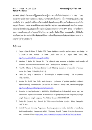 No. 31 March – 4 April 2008 Optimizing Outcome with
Family Medicine
ตรวจลง อยางไรก็ตาม แพทยผูดูแลควรมีความรู และทราบถึงขอจํากัดของการตรวจ HPV DNA
(ความจําเพาะที่ต่ํา โดยเฉพาะอยางยิ่ง การนํามาใชตรวจในสตรีที่มีอายุนอย เนื่องจากสตรีกลุมนี้มีอุบัติการณ
การติดเชื้อ HPV สูงอยูแลว แตโอกาสเกิดความผิดปกติของปากมดลูกที่เปนรอยโรคขั้นสูง และมะเร็งปาก
มดลูกมีนอยมาก) และสามารถใหคําแนะนําแกสตรีที่มาขอรับการตรวจคัดกรองโรคมะเร็งปากมดลูก
ตลอดจนเลือกใชในกลุมประชากรที่เหมาะสม เนื่องจาก การใชการตรวจ HPV DNA อยางพร่ําเพรื่อ
นอกจากจะสรางความกังวลใจแกสตรีที่ไดรับการตรวจแลว ยังทําใหเกิดการสงตรวจอื่นๆ ที่ไมจําเปน
รวมถึงการรักษาที่มากเกินไปดวย ซึ่งสงผลใหเกิดความสิ้นเปลือง และอาจเกิดขอแทรกซอนจากการตรวจ
และการรักษาที่ไมจําเปนดวย
Reference
1. Ferlay J, Bray F, Pisani P, Parkin DM: Cancer incidence, mortality and prevalence worldwide. In:
GLOBOCAN 2002, Version 2.0. IARC Cancer Base No. 5. Lyon: IARC Press; 2004,
http://www.dep.iarc.fr/globocan/globocan.htm.
2. Nieminen P, Kallio M, Hakama M. The effect of mass screening on incidence and mortality of
squamous and adenocarcinoma of cervix uteri. Obstet Gynecol 1995;85:1017-1021.
3. Fink DJ. Change in American Cancer Society Checkup Guidelines for detection of cervical
cancer. CA Cancer J Clin 1988;38:127-8.
4. Fahey MT, Irwig L, Macaskill P. Meta-analysis of Pap-test accuracy. Am J Epidemiol
1995;141:680-9.
5. Agency for Health Care Policy and Research. Evaluation of cervical cytology: evidence
report/technology assessment (no. 5) Rockville, MD: AHCPR, January 1999. Online monograph:
http://www.ahcpr.gov/clinic/epcsums/cervsumm.htm.
6. Bernstein SJ, Sanchez-Ramos L, Ndubisi B. Liquid-based cervical cytologic smear study and
conventional Papanicolaou smears: a meta-analysis of prospective studies comparing cytologic
sample diagnosis, sample adequacy. Am J Obstet Gynecol 2001;185:308-17.
7. Guidos BJ, Selvaggi SM. Use of the ThinPrep test in clinical practice. Diagn Cytopathol
1999;20:70-3.
8. Scottish Cervical Screening Programme. Steering group report on the feasibility of introducing
liquid-based cytology (monograph online) Edinburgh: Scottish Cervical Screening Programme,
2002. Available online at http://www.omni.ac.uk/browse/mesh/detail/C0010818L0010818.html.
 
