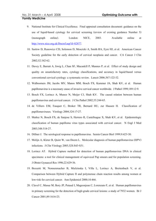 No. 31 March – 4 April 2008 Optimizing Outcome with
Family Medicine
9. National Institute for Clinical Excellence. Final appraisal consultation document: guidance on the
use of liquid-based cytology for cervical screening (review of existing guidance Number 5)
(monograph online). London: NICE, 2003. Available online at
http://www.nice.org.uk/Docref.asp?d=82877.
10. Saslow D, Runowicz CD, Solomon D, Moscicki A, Smith RA, Eyre HJ, et al. American Cancer
Society guideline for the early detection of cervical neoplasia and cancer. CA Cancer J Clin
2002;52:342-62.
11. Davey E, Barratt A, Irwig L, Chan SF, Macaskill P, Mannes P, et al. Effect of study design and
quality on unsatisfactory rates, cytology classifications, and accuracy in liquid-based versus
conventional cervical cytology: a systematic review. Lancet 2006;367:122-32.
12. Walboomers JM, Jacobs MV, Manos MM, Bosch FX, Kummer JA, Shah KV, et al. Human
papillomavirusisa necessary cause ofinvasive cervicalcancerworldwide. JPathol1999;189:12-9.
13. Bosch FX, Lorincz A, Munoz N, Meijer CJ, Shah KV. The causal relation between human
papillomavirus and cervical cancer. J Clin Pathol 2002;55:244-65.
14. de Villiers EM, Fauquet C, Broker TR, Bernard HU, zur Hausen H. Classification of
papillomaviruses. Virology 2004;324:17-27.
15. Muñoz N, Bosch FX, de Sanjose S, Herrero R, Castellsague X, Shah KV, et al. Epidemiologic
classification of human papilloma virus types associated with cervical cancer. N Engl J Med
2003;348:518-27.
16. Dillner J. The serological response to papillomavirus. Semin Cancer Biol 1999;9:423-30.
17. Molijn A, Kleter B, Quint W, van Doorn L. Molecular diagnosis of human papillomavirus (HPV)
infections. J Clin Virology 2005;32S:S43-S51.
18. Lorincz AT. Hybrid Capture method for detection of human papillomavirus DNA in clinical
specimens: a tool for clinical management of equivocal Pap smears and for population screening.
J Obstet Gynaecol Res 1996;22:629-36.
19. Bozzetti M, Nonnenmacher B, Mielzinska I, Villa L, Lorincz A, Breitenbach V, et al.
Comparison between Hybrid Capture II and polymerase chain reaction results among women at
low-risk for cervical cancer. Ann Epidemiol 2000;10:466.
20. Clavel C, Masue M, Bory JP, Putaud I, Mageonjean C, Lorenzato F, et al. Human papillomavirus
in primary screening for the detection of high-grade cervical lesions: a study of 7932 women. Br J
Cancer 2001;89:1616-23.
 