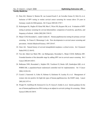No. 31 March – 4 April 2008 Optimizing Outcome with
Family Medicine
21. Petry KU, Menton S, Menton M, van Loenen-Frosch F, de Carvalho Gomes H, Holz B, et al.
Inclusion of HPV testing in routine cervical cancer screening for women above 29 years in
Germany: results for 8466 patients. Br J Cancer 2003;88:1570-7.
22. Kulasingam SL, Hughes JP, Kinat NB, Mao C, Weiss NS, Kuypers JM, et al. Evaluation of HPV
testing in primary screening for cervical abnormalities: comparison of sensitivity, specificity, and
frequency of referral. JAMA 2002;288:1749-55.
23. Meijer CLM, Rozendaal L, vander Linden JC. Human papillomavirus testing for primary cervical
screening. In: Franco E, Monsonego J, eds. New developments in cervical cancer screening and
prevention. Oxford: Blackwell Science, 1997:338-47.
24. Ostor AG. Natural history of cervical intraepithelial neoplasia: a critical review. Int J Gynaecol
Pathol1993;12:186-92.
25. Van den Akker-van Marie ME, van Ballegooijen, Rozendaal L, Meijer CJLM, Habbema JDF.
Extended duration of the detectable stage by adding HPV test in cervical cancer screening. Br J
Cancer 2003;89:1830-3.
26. Bulkmans NWJ, Rozendaal L, Snijders PJF, Voorhorst FJ, Boeke AJP, Zandwijken GRJ, et al.
POBSCAM, a population-based randomized controlled trial for implementation. Int J Cancer
2004;110:94-101.
27. Cuzick J, Szarewski A, Cubie H, Hulman G, Kitchener H, Luesley D, et al. Management of
women who test positive for high-risk types of human papillomavirus: the HART study. Lancet
2003;362:1871-6.
28. Wright TC, Schiffman M, Solomon D, Cox JT, Garcia F, Goldie S, et al. Interim guidance for the
use of human papillomavirus DNA testing as an adjunct to cervical cytology for screening. Obstet
Gynecol 2004;103:304-9.
 