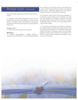 6 CARIBBEAN EXAMINATIONS COUNCIL
some staff members while those previously trained were re-
certified.
77. Members of the Disaster Management Team and Fire
Marshals from each division participated in a seminar on bomb
threats. The half-day seminar was facilitated by members of
the Explosive Ordnance Devices Squad of the Royal Barbados
Police Force.
Strategic Goal 13
78. Obtain and furnish buildings for CXC operations.
Outcomes
79. Adequate accommodation is urgently needed at
HeadquartersandattheWZO. Thecurrentinadequatefacilities
Strategic Goals (continued)
have impacted on staff morale, internal communications, the
constant moving of materials between buildings, and health and
safety concerns. Additionally, significant sums were spent on
building maintenance, refurbishment and relocation.
80. It should be noted that the Government of Barbados, in
its attempts to provide additional accommodation, has made
new space available in two buildings – Alexandra Court and
the Nemwil House in the environs of the Garrison - to replace
the Bandstan Manor, the Ernst and Young building and the
Harbour Road building.
81. The Council was informed by the Ministry of Education,
YouthAffairsandSports,Barbados,thatprogresshasbeenmade
with regard to the construction of a permanent headquarters
building. The Ministry of Education, Jamaica, has also advised
that plans are being made for alternate accommodation for the
WZO. The need to acquire suitable accommodation remains
a priority for the Council.
 