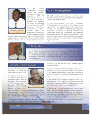 7ANNUAL REPORT 2007
New Pro-Registrar
82. Mr Glenroy
Cumberbatch, a Barbados
national, was appointed
Pro-Registrar effective from
September 1, 2007. Mr
Cumberbatch comes to
CXC with a wide range of
experience in education.
He started his professional
career as a teacher in 1975
and moved to the Ministry
of Education in 1991 as
Education Officer with
responsibilityforMathematics.
Inthispost,heassistedwiththe
development of mathematics curricula, a remedial mathematics
programme and the implementation of workshops for teachers.
After four years in this post he was appointed Senior Education
Mr Glenroy Cumberbatch
Pro-Registrar
84. Mr Wesley Barrett served as Pro-Registrar from November 2005 to October 2007.
Mr Barrett was thanked for his contribution to the work of the Council as Pro-Registrar
at a function hosted at the Courtleigh Hotel, Jamaica. He served previously on the Sub-
Committee of the School Examinations Committee (SUBSEC) and the Final Awards
Committee (FAC).
Mr Wesley Barrett
Farewell Ms Elma Licorish
85. Ms Elma Licorish, the first
employee of CXC, retired from
the Council on June 8th, 2007.
86. Ms Licorish started work
as a Clerk in 1974. She was
promoted to Senior Clerk in the
Secretariat Division on January
1, 1975.Two years later, on
December 1, 1977, Ms Licorish
became a Junior Assistant
Registrar. On January 1, 1979,
she was promoted to Senior Administrative Assistant in EAD.
Ms Licorish spent 19 years in EAD until 1998 when she was
promoted to Assistant Registrar. In October that same year,
she was made Officer in Charge of the Production Division.
87. Ms Licorish completed a Bachelor of Arts degree in History
at the University of the West Indies, Cave Hill Campus in 2003.
Ms Elma Licorish
Officer (Planning, Research and Development). He served in
this post for three years. He was then promoted to the post of
Deputy Chief Education Officer.
83. In his various positions in the Ministry of Education,
Mr Cumberbatch has contributed to the development and
implementation of education policies and programmes in
Barbados. His responsibilities included budget preparation,
coordination of activities in Planning, Research and
Development, Testing and Measurement and Management
of Information Systems. He was also directly involved in the
supervision and management of schools, student services and
teacher evaluation. He served for a period as the CXC Local
Registrar in Barbados.
In July 2003, she was appointed Senior Assistant Registrar-
Production Division.
88. Ms Licorish played a vital role in the early days of the Council
in helping to set up the examination systems. She was part of
a CXC delegation which visited Scotland and Manchester in
the UK to observe the operations of examination boards
there.
89. Ms Licorish was also integrally involved in the first CSEC
examinations in 1979. She had the task of going to the
Educational Testing Service (ETS) in New Jersey, USA to bring
back the first results which were processed by ETS.
90. Ms Licorish is justly proud of the strides the Council has
made. “The fact is that we managed to start an organization
from scratch with one staff member, and we now have an
examination that is recognized worldwide with a logo that most
people in the Caribbean recognize.”
91. Ms Licorish was thanked for her years of dedicated service
to the Council.
 