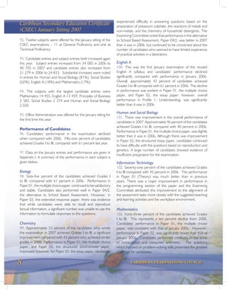 8 CARIBBEAN EXAMINATIONS COUNCIL
Caribbean Secondary Education Certificate
(CSEC) January Sitting 2007
92. Twelve subjects were offered for the January sitting of the
CSEC examinations – 11 at General Proficiency and one at
Technical Proficiency.
93. Candidate entries and subject entries both increased again
this year. Subject entries increased from 34 085 in 2006 to
40 705 in 2007 and candidate entries also increased from
21 279 in 2006 to 24 833. Substantial increases were noted
in entries for Human and Social Biology (81%), Social Studies
(32%), English A (18%) and Mathematics (17%).
94. The subjects with the largest candidate entries were
Mathematics 14 455, English A 13 459, Principles of Business
2 585, Social Studies 2 374 and Human and Social Biology
2 030.
95. Office Administration was offered for the January sitting for
the first time this year.
Performance of Candidates
96. Candidates’ performance in the examination declined
when compared with 2006. Fifty-one percent of candidates
achieved Grades I to III, compared with 61 percent last year.
97. Data on the January entries and performance are given in
Appendix I. A summary of the performance in each subject is
given below.
Biology
98. Sixty-five percent of the candidates achieved Grades I
to III, compared with 61 percent in 2006. Performance in
Paper 01, the multiple choice paper, continued to be satisfactory
and stable. Candidates also performed well in Paper 04/2,
the alternative to School Based Assessment. However, in
Paper 03, the extended response paper, there was evidence
that while candidates were able to recall and reproduce
factual information, a significant number was unable to use the
information to formulate responses to the questions.
Chemistry
99. Approximately 53 percent of the candidates who wrote
the examination in 2007 achieved Grades I to III, a significant
improvement compared with 43 percent who achieved similar
grades in 2006. Performance in Paper 01, the multiple choice
paper, and Paper 02, the structured short-answer paper,
improved; however, for Paper 03, the essay paper, candidates
experienced difficulty in answering questions based on the
preparation of potassium sulphate, the reactions of metals and
non-metals, and the chemistry of household detergents. The
Examining Committee noted that performance in the alternative
to School Based Assessment, Paper 04/2, was better in 2007
than it was in 2006, but continued to be concerned about the
number of candidates who seemed to have limited experience
of practical activities in a laboratory.
English A
100. This was the first January examination of the revised
English A syllabus and candidates’ performance declined
significantly compared with performance in January 2006.
Overall, approximately 43 percent of candidates achieved
Grades I to III compared with 61 percent in 2006. The decline
in performance was evident in Paper 01, the multiple choice
paper, and Paper 02, the essay paper; however, overall
performance in Profile 1, Understanding, was significantly
better than it was in 2006.
Human and Social Biology
101. There was improvement in the overall performance of
candidates in 2007. Approximately 46 percent of the candidates
achieved Grades I to III, compared with 40 percent in 2006.
Performance in Paper 01, the multiple choice paper, was slightly
better than it was in 2006. Although there was improvement
in Paper 02, the structured essay paper, candidates continued
to have difficulty with the questions based on reproduction and
genetics. A large number of candidates showed evidence of
insufficient preparation for the examination.
Information Technology
102. Seventy-one percent of the candidates achieved Grades
I to III compared with 42 percent in 2006. The performance
in Paper 01 (Theory) was much better than in previous
years. There was a major improvement in performance in
the programming section of this paper and the Examining
Committee attributed this improvement to the alignment of
the assessment tasks more closely with the suggested teaching
and learning activities and the workplace environment.
Mathematics
103. Forty-three percent of the candidates achieved Grades
I to III. This represents a ten percent decline from 2006.
Candidates’ performance in Paper 01, the multiple choice
paper, was consistent with that of January 2006. However,
performance in Paper 02, was significantly lower than that of
January 2006. Candidates performed creditably in the areas
of computation and consumer arithmetic. The questions
which focused on problem-solving skills presented the greatest
challenge for candidates.
 