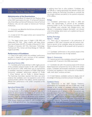 10 CARIBBEAN EXAMINATIONS COUNCIL
Caribbean Secondary Education Certificate
(CSEC) May/June Sitting 2007
Administration of the Examinations
110. The Council offered 34 subjects for the May/June sitting
of the CSEC examinations this year; 27 at General Proficiency
only, three at Basic and General Proficiencies, three at Technical
Proficiency only and one subject at General and Technical
Proficiencies.
111. Economics was offered for the first time at this level and it
attracted 2 253 candidates.
112. A total of 535 742 subject entries were received from
138 722 candidates.
113. The largest entries were in English A (88 898) and
Mathematics (87 430). Other subjects with large entries
were Social Studies (46 097), Principles of Business (37 542),
Principles of Accounts (28 723), Information Technology-
Technical (23 772), Human and Social Biology (21 428) and
English B (20 080).
Performance of Candidates
114. Data on the subject entries and candidates’ performance
are given in Appendix 2 and a summary of the candidates’
performance in each subject is given below.
Agricultural Science (DA)
115. Candidate performance declined in 2007. Eighty percent
of the candidates achieved Grades I to III in 2007 compared
with 85 percent in 2006. While there was an improvement
in candidates’ responses to questions on Profile 4 (Agricultural
Economics), candidates’ performance declined on Profile
1, (Crop Science), and on Profile 2, (Animal Science).
The Examining Committee reported that there was some
evidence that candidates were not exposed to some of the
practical activities outlined in the syllabus, and this would have
affected their performance in the written component of the
examination.
Agricultural Science (SA)
116. There was a decline in the percentage of candidates
achieving Grades I to III in Option A, Crops and Soils, and in
Option B, Animal Science. For Option A, 57 percent of the
candidates achieved Grades I to III in 2007 compared with 75
percent in 2006. For Option B, 48 percent of the candidates
achieved Grades I to III in 2007 compared with 84 percent in
2006. In both Option A and Option B, while candidates were
able to recall agricultural facts, they demonstrated weakness
in applying those facts to solve problems. Candidates also
had difficulty in making appropriate links between theory and
practice, leading the Examining Committee to conclude that
not enough emphasis was placed on the practical component
of the syllabus.
Biology
117. Candidates’ performance was similar in 2006 and
2007, with approximately 72 percent of the candidates
achieving Grades I to III. The Examining Committee noted
that candidates were unfamiliar with biological terms, had
difficulty in manipulating biological information, and showed
a lack of knowledge about issues such as global warming and
greenhouse effects.
Building Technology
Option 1 - Woods
118. There was an improvement in the performance of
candidates in 2007 when compared with the previous year.
Sixty-six percent of the candidates sitting the examination in
Woods achieved Grades I to III compared with 63 percent in
2006.
119. Candidates’ performance in the practical project of the
School Based Assessment was of a high standard.
Option 2- Construction
120. Seventy percent of the candidates achieved Grades I to III
compared with 73 percent in the 2006 examination.
121. Candidates did well in the practical project of the School
Based Assessment component but not as well on the written
project. Candidates demonstrated weaknesses in knowledge
of practice and regulations in the construction of foundations,
walls, roofs, doors, windows and stairs.
122. In both Options, candidates continue to display a lack of
knowledge of drawing conventions and poor drawing skills.
Caribbean History
123. Performance in the 2007 General Proficiency
examinations was comparable with that of 2006 with a small
increase in the number of candidates achieving Grade I.
Approximately 68 percent of the candidates achieved Grades
I to III compared with 67 percent in 2006. Improvement was
especially noted in Paper 03/1, (School Based Assessment) and
Paper 03/2, (the Alternative to the School Based Assessment).
There is still a need, however, for improvement in the analytical
and evaluative skills required for adequately responding to all
questions in Paper 02. The themes– Economic Diversification,
1875 -1958, Social and Economic Conditions in the 20th
 