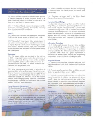 12 CARIBBEAN EXAMINATIONS COUNCIL
137. Many candidates continued to find the scientific principles
of nutrition challenging. In general, responses tended to be
general statements related to nutritional concepts rather than
focus on the specifics of the questions asked.
138. In the School Based Assessment component of the
examination, candidates, generally, demonstrated proficiency
in the food preparation and service skills.
French
139. Seventy-eight percent of the candidates at the General
Proficiency, the same as last year, achieved Grades I to III.
140. This was the first examination of the revised syllabus. As
was noted in previous years, there is room for improvement on
all Papers - Paper 01, which assesses the listening and reading
skills; Paper 02, the Free Response paper which assesses the
reading and writing skills; and Paper 03, which assesses listening
and speaking skills.
Geography
141. The revised syllabus was examined for the first time
in 2007. A significant improvement in the performance of
candidates was noted. Seventy percent of the candidates
earned acceptable grades, Grades I to III, an increase of 17
percent compared with 2006. Six percent achieved Grade I
compared with two percent in 2006.
142. Some improvements were noted in performance in
questions relating to Human Systems and Human Environment
Systems. However, many candidates faltered in applying map-
reading skills and in topics relating to natural systems. Some
fundamental concepts and definitions, basic to the discipline,
continue to be challenging for many candidates. There is need
for improvement in the application of field-work skills and in the
quality of the School Based Assessment.
Home Economics Management
143. Candidates’ performance in 2007 was the same as in 2006
with approximately 90 percent of the candidates achieving
Grades I to III.
144. Candidates generally demonstrated a sound knowledge
of concepts related to food preparation and management.
However, performance was weak in the Modules based on
disaster preparedness; entertainment; and, the relationship
between family and the community.
145. Several candidates encountered difficulties in responding
to command words, and critical phrases in questions were
often ignored.
146. Candidates performed well in the School Based
Assessment component of the examination.
Human and Social Biology
147. Candidate entry showed significant growth for this third
sitting of the June examination. Candidates’ performance was
similar in 2006 and 2007, with approximately 51 percent of the
candidates achieving Grades I to III. Candidates demonstrated
inadequate understanding of topics such as, organs and systems
of the human body, genetics, HIV and AIDS, and the relationship
between floods and diseases. They experienced particular
difficulty with questions which integrated social aspects with
human biology.
Information Technology
148. At the General Proficiency, 88 percent of the candidates
achieved Grades I to III compared with 73 percent in 2006.
At the Technical Proficiency, the percentage of candidates
achieving Grades I to III in 2007 increased to 80 percent from
57 percent in 2006. There was a general improvement in
performance in all three papers; however, the programming
component of Paper 01 continues to challenge students.
Integrated Science
149. Eighty-one percent of the candidates writing the 2007
examination earned Grades I to III, compared with 77 percent
in 2006.
150. Approximately four percent of the candidates achieved
Grade I compared with three percent in 2006.
151. Generally, candidates performed better in questions with
biology content than on questions with chemistry and physics
content. There was noticeable decline in the quality of the
reports submitted for the School Based Assessment compared
with the quality in 2006. Some weaknesses were exhibited in
activities requiring analysis and interpretation, and planning and
design.
Mathematics
152. Thirty-four percent of the candidates who sat the General
Proficiency examination achieved Grades I to III, compared
with 36 percent in 2006. There was significant improvement
in the performance in Paper 01, the multiple choice paper, but
there was a decline in performance in Paper 02, the extended
response paper. The performance of candidates in the
Caribbean Secondary Education Certificate
(CSEC) May/June Sitting 2007 (continued)
 