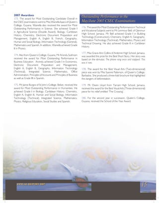 15ANNUAL REPORT 2007
Outstanding Performance in the
May/June 2007 CSEC Examinations
2007 Awardees
173. The award for Most Outstanding Candidate Overall in
the CSEC examinations went to Miss Wainella Isaacs of Queen’s
College, Guyana. Wainella also received the award for Most
Outstanding Performance in Science. She achieved Grade I
in Agricultural Science (Double Award), Biology, Caribbean
History, Chemistry, Electronic Document Preparation and
Management, English A, English B, French, Geography,
Human and Social Biology, Information Technology (General),
Mathematics and Spanish. In addition, Wainella achieved Grade
II in Physics.
174. Also from Queen’s College, Guyana, Mr Arvindu Sukhram
received the award for Most Outstanding Performance in
Business Education. Arvindu achieved Grade I in Economics,
Electronic Document Preparation and Management,
English A, English B, Geography, Information Technology
(Technical), Integrated Science, Mathematics, Office
Administration, Principles of Accounts and Principles of Business
as well as Grade III in Spanish.
175. Mr Jaime Burgos of St John’s College, Belize, received the
award for Most Outstanding Performance in Humanities. He
achieved Grade I in Biology, Caribbean History, Chemistry,
English A, English B, Human and Social Biology, Information
Technology (Technical), Integrated Science, Mathematics,
Physics, Religious Education, Social Studies and Spanish.
176. The award for Most Outstanding Performance in Technical
and Vocational Subjects went to Mr Lenmour Bell, of Glenmuir
High School, Jamaica. Mr Bell achieved Grade I in Building
Technology (Construction), Chemistry, English A, Geography,
Information Technology (Technical), Mathematics, Physics and
Technical Drawing. He also achieved Grade II in Caribbean
History.
177. Miss Grace-Ann Collins of Ardenne High School, Jamaica,
was awarded the prize for the Best Short Story. Her story was
based on the stimulus: The phone rang once and stopped. This
was it now.
178. The award for the Best Visual Arts (Two-dimensional)
piece was won by Miss Syanne Patterson, of Queen’s College,
Barbados. She produced a three-fold brochure that highlighted
the dangers of deforestation.
179. Mr Owen Lloyd from Tarrant High School, Jamaica,
received the award for the Best Visual Arts (Three-dimensional)
piece for his relief entitled ‘The Crossing’.
180. For the second year in succession, Queen’s College,
Guyana, received the School of the Year Award.
 