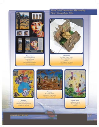 17ANNUAL REPORT 2007
Visual Arts Examination: Outstanding
Pieces in May/June 2007
Deforestation
By Syanne Patterson
Queen’s College
Barbados
CSEC Regional Top Award
2-Dimensional Work
The Crossing
By Owen Wayne Lloyd
Tarrant High School
Jamaica
CSEC Regional Top Award
3-Dimensional Work
Ancestry
By Malaka Matthew
All Saints Secondary School
Antigua and Barbuda
Upside Down
By Dexton Barnes
Mannings School
Jamaica
Ancestry
By Charez Weste
Antigua Girls’ High School
Antigua and Barbuda
 