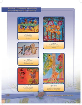 18 CARIBBEAN EXAMINATIONS COUNCIL
Shoes
By J Christal Oliver
Antigua Girls’ High School
Antigua and Barbuda
Upside Down
By Luka Sheppard
Harrison College
Barbados
Island Beauty
By Titiane Knights
St Joseph’s Convent-Kingstown
St Vincent and the Grenadines
Mango Tree Bar
By Cherisse McDonald
NorthGate College
Trinidad and Tobago
My Garden
By Rasheda Clarke
Grantley Adams Secondary School
Barbados
Visual Arts Examination: Outstanding
Pieces in May/June 2007 (continued)
 