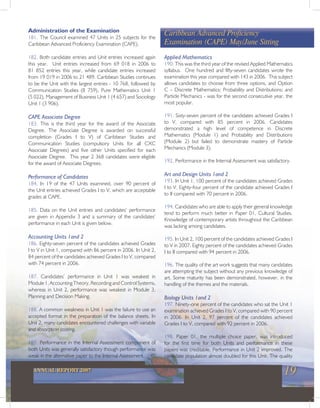 19ANNUAL REPORT 2007
Administration of the Examination
181. The Council examined 47 Units in 25 subjects for the
Caribbean Advanced Proficiency Examination (CAPE).
182. Both candidate entries and Unit entries increased again
this year. Unit entries increased from 69 018 in 2006 to
81 852 entries this year, while candidate entries increased
from 19 019 in 2006 to 21 489. Caribbean Studies continues
to be the Unit with the largest entries - 10 768, followed by
Communication Studies (8 759), Pure Mathematics Unit 1
(5 022), Management of Business Unit 1 (4 657) and Sociology
Unit 1 (3 906).
CAPE Associate Degree
183. This is the third year for the award of the Associate
Degree. The Associate Degree is awarded on successful
completion (Grades I to V) of Caribbean Studies and
Communication Studies (compulsory Units for all CXC
Associate Degrees) and five other Units specified for each
Associate Degree. This year 2 368 candidates were eligible
for the award of Associate Degrees.
Performance of Candidates
184. In 19 of the 47 Units examined, over 90 percent of
the Unit entries achieved Grades I to V, which are acceptable
grades at CAPE.
185. Data on the Unit entries and candidates’ performance
are given in Appendix 3 and a summary of the candidates’
performance in each Unit is given below.
Accounting Units 1and 2
186. Eighty-seven percent of the candidates achieved Grades
I to V in Unit 1, compared with 86 percent in 2006. In Unit 2,
84 percent of the candidates achieved Grades I to V, compared
with 74 percent in 2006.
187. Candidates’ performance in Unit 1 was weakest in
Module 1, Accounting Theory, Recording and Control Systems,
whereas in Unit 2, performance was weakest in Module 3,
Planning and Decision Making.
188. A common weakness in Unit 1 was the failure to use an
accepted format in the preparation of the balance sheets. In
Unit 2, many candidates encountered challenges with variable
and absorption costing.
189. Performance in the Internal Assessment component of
both Units was generally satisfactory though performance was
weak in the alternative paper to the Internal Assessment.
Caribbean Advanced Proficiency
Examination (CAPE) May/June Sitting
Applied Mathematics
190. This was the third year of the revised Applied Mathematics
syllabus. One hundred and fifty-seven candidates wrote the
examination this year compared with 143 in 2006. This subject
allows candidates to choose from three options, and Option
C – Discrete Mathematics; Probability and Distributions; and
Particle Mechanics - was for the second consecutive year, the
most popular.
191. Sixty-seven percent of the candidates achieved Grades I
to V, compared with 85 percent in 2006. Candidates
demonstrated a high level of competence in Discrete
Mathematics (Module 1) and Probability and Distributions
(Module 2) but failed to demonstrate mastery of Particle
Mechanics (Module 3).
192. Performance in the Internal Assessment was satisfactory.
Art and Design Units 1and 2
193. In Unit 1, 100 percent of the candidates achieved Grades
I to V. Eighty-four percent of the candidate achieved Grades I
to II compared with 70 percent in 2006.
194. Candidates who are able to apply their general knowledge
tend to perform much better in Paper 01, Cultural Studies.
Knowledge of contemporary artists throughout the Caribbean
was lacking among candidates.
195. In Unit 2, 100 percent of the candidates achieved Grades I
to V in 2007. Eighty percent of the candidates achieved Grades
I to II compared with 94 percent in 2006.
196. The quality of the art work suggests that many candidates
are attempting the subject without any previous knowledge of
art. Some maturity has been demonstrated, however, in the
handling of the themes and the materials.
Biology Units 1and 2
197. Ninety-one percent of the candidates who sat the Unit 1
examination achieved Grades I to V, compared with 90 percent
in 2006. In Unit 2, 97 percent of the candidates achieved
Grades I to V, compared with 92 percent in 2006.
198. Paper 01, the multiple choice paper, was introduced
for the first time for both Units and performance in these
papers was creditable. Performance in Unit 2 improved. The
candidate population almost doubled for this Unit. The quality
 
