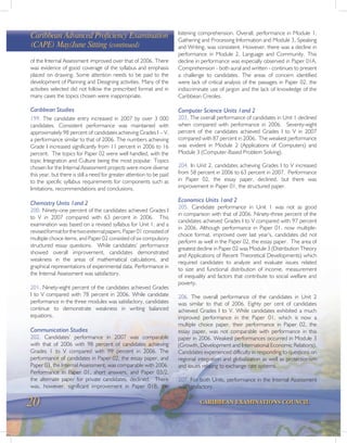 20 CARIBBEAN EXAMINATIONS COUNCIL
of the Internal Assessment improved over that of 2006. There
was evidence of good coverage of the syllabus and emphasis
placed on drawing. Some attention needs to be paid to the
development of Planning and Designing activities. Many of the
activities selected did not follow the prescribed format and in
many cases the topics chosen were inappropriate.
Caribbean Studies
199. The candidate entry increased in 2007 by over 3 000
candidates. Consistent performance was maintained with
approximately 98 percent of candidates achieving Grades I – V,
a performance similar to that of 2006. The numbers achieving
Grade I increased significantly from 11 percent in 2006 to 16
percent. The topics for Paper 02 were well handled, with the
topic Integration and Culture being the most popular. Topics
chosen for the Internal Assessment projects were more diverse
this year, but there is still a need for greater attention to be paid
to the specific syllabus requirements for components such as
limitations, recommendations and conclusions.
Chemistry Units 1and 2
200. Ninety-one percent of the candidates achieved Grades I
to V in 2007 compared with 63 percent in 2006. This
examination was based on a revised syllabus for Unit 1, and a
revisedformatforthetwoexternalpapers.Paper01consistedof
multiple choice items, and Paper 02 consisted of six compulsory
structured essay questions. While candidates’ performance
showed overall improvement, candidates demonstrated
weakness in the areas of mathematical calculations, and
graphical representations of experimental data. Performance in
the Internal Assessment was satisfactory.
201. Ninety-eight percent of the candidates achieved Grades
I to V compared with 78 percent in 2006. While candidate
performance in the three modules was satisfactory, candidates
continue to demonstrate weakness in writing balanced
equations.
Communication Studies
202. Candidates’ performance in 2007 was comparable
with that of 2006 with 98 percent of candidates achieving
Grades 1 to V compared with 99 percent in 2006. The
performance of candidates in Paper 02, the essay paper, and
Paper 03, the Internal Assessment, was comparable with 2006.
Performance in Paper 01, short answers, and Paper 03/2,
the alternate paper for private candidates, declined. There
was, however, significant improvement in Paper 01B, the
Caribbean Advanced Proficiency Examination
(CAPE) May/June Sitting (continued)
listening comprehension. Overall, performance in Module 1,
Gathering and Processing Information and Module 3, Speaking
and Writing, was consistent. However, there was a decline in
performance in Module 2, Language and Community. This
decline in performance was especially observed in Paper 01A.
Comprehension - both aural and written - continues to present
a challenge to candidates. The areas of concern identified
were lack of critical analysis of the passages in Paper 02, the
indiscriminate use of jargon and the lack of knowledge of the
Caribbean Creoles.
Computer Science Units 1and 2
203. The overall performance of candidates in Unit 1 declined
when compared with performance in 2006. Seventy-eight
percent of the candidates achieved Grades I to V in 2007
compared with 87 percent in 2006. The weakest performance
was evident in Module 2 (Applications of Computers) and
Module 3 (Computer-Based Problem Solving).
204. In Unit 2, candidates achieving Grades I to V increased
from 58 percent in 2006 to 63 percent in 2007. Performance
in Paper 02, the essay paper, declined, but there was
improvement in Paper 01, the structured paper.
Economics Units 1and 2
205. Candidate performance in Unit 1 was not as good
in comparison with that of 2006. Ninety-three percent of the
candidates achieved Grades I to V compared with 97 percent
in 2006. Although performance in Paper 01, now multiple-
choice format, improved over last year’s, candidates did not
perform as well in the Paper 02, the essay paper. The area of
greatest decline in Paper 02 was Module 3 (Distribution Theory
and Applications of Recent Theoretical Developments) which
required candidates to analyze and evaluate issues related
to size and functional distribution of income, measurement
of inequality and factors that contribute to social welfare and
poverty.
206. The overall performance of the candidates in Unit 2
was similar to that of 2006. Eighty per cent of candidates
achieved Grades I to V. While candidates exhibited a much
improved performance in the Paper 01, which is now a
multiple choice paper, their performance in Paper 02, the
essay paper, was not comparable with performance in this
paper in 2006. Weakest performances occurred in Module 3
(Growth, Development and International Economic Relations).
Candidates experienced difficulty in responding to questions on
regional integration and globalization as well as protectionism
and issues relating to exchange rate systems.
207. For both Units, performance in the Internal Assessment
was satisfactory.
 