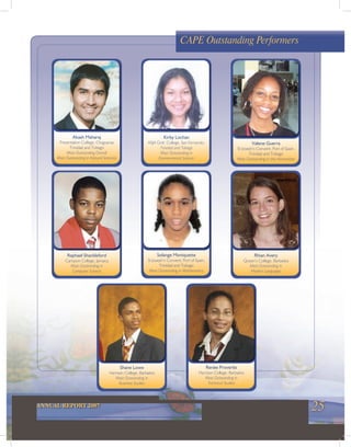 25ANNUAL REPORT 2007
Raphael Shackleford
Campion College, Jamaica
Most Outstanding in
Computer Science
Shane Lowe
Harrison College, Barbados
Most Outstanding in
Business Studies
Solange Moniquette
St Joseph’s Convent, Port of Spain,
Trinidad and Tobago
Most Outstanding in Mathematics
Kirby Lochan
ASJA Girls’ College, San Fernando,
Trinidad and Tobago
Most Outstanding in
Environmental Science
Renée Proverbs
Harrison College, Barbados
Most Outstanding in
Technical Studies
Valene Guerra
St Joseph’s Convent, Port of Spain,
Trinidad and Tobago
Most Outstanding in the Humanities
Rhian Avery
Queen’s College, Barbados
Most Outstanding in
Modern Languages
Akash Maharaj
Presentation College, Chaguanas
Trinidad and Tobago
Most Outstanding Overall
Most Outstanding in Natural Sciences
CAPE Outstanding Performers
 