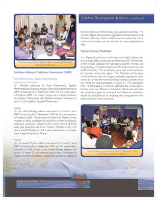 27ANNUAL REPORT 2007
Caribbean Advanced Proficiency Examination (CAPE)
Pure Mathematics, Applied Mathematics
and Statistical Analysis
261. Revised syllabuses for Pure Mathematics, Applied
MathematicsandStatisticalAnalysiswereissuedtoschoolsinJune
2007 for teaching from September 2007 and first examination
in May/June 2008. The major change was a merger between
the Applied Mathematics and Statistical Analysis syllabuses to
form a 2-Unit syllabus, Applied Mathematics.
Biology
262. A revised Biology syllabus was issued to schools in June
2007 for teaching from September 2007 and first examination
in May/June 2008. The structure of Section B, Paper 02 was
changed to allow candidates to respond to three compulsory
essay-type questions, instead of the current choice of three
essay-type questions out of six. Further, Modules 2 and 3 of
Unit 1 and all Modules in Unit 2 were restructured to provide
a more logical sequence of topics.
Physics
263. A revised Physics syllabus was issued to schools in June
2007 for teaching from September 2007 and first examination
in May/June 2008. Similar to the revised Biology syllabus, the
Section B, Paper 02 was restructured to allow candidates to
respond to three compulsory essay-type questions, instead of
Mrs Alsian Brown-Perry, Syllabus Officer, conducting orientation
workshop with teachers
Ms Janice Steel, a member of the CCSLC Mathematics Panel
conducting a workshop in Jamaica
the current choice of three essay-type questions out of six. The
revised syllabus also provides suggested practical activities in all
Modules of the two Units to address concerns about the choice
of practical activities used by teachers to assess experimental
skills.
Teacher Training Workshops
264. Regional orientation workshops were held in September
andOctober2006,andJanuaryandFebruary2007,forteachers
of the revised syllabuses for Agricultural Science, Human and
Social Biology, Principles of Accounts, Principles of Business and
CAPE Chemistry. The workshops were held in five territories
for teachers across the region. The Ministries of Education
in the territories with the largest candidate populations were
invited to co-host the workshops by providing a suitable venue
and meals for local participants. A total of 1 242 participants
from 16 Participating Territories, attended the workshops in
the five territories. Ministry of Education officials who attended
the workshops gave the assurance that follow-up workshops
would be conducted on an on-going basis using persons who
were trained at these workshops.
Syllabus Development Activities (continued)
 