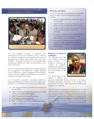 28 CARIBBEAN EXAMINATIONS COUNCIL
265. The Caribbean Certificate of Secondary Level
Competence (CCSLC) was developed by CXC in response
to a need for a programme and examination that would be
appropriate for secondary school students with a wide range
of abilities. The programme focuses on the knowledge, skills,
competencies, attitudes and values that all secondary school
leavers should have.
266. The Council prepared syllabuses for six subjects specifically
for this programme. The subjects are – English, Integrated
Science, Mathematics, Modern Languages (French and Spanish)
and Social Studies. English and Mathematics are compulsory
subjects for the award of the CCSLC.
267. The CCSLC is awarded on successful completion of
English and Mathematics and at least three other subjects taken
from one or a combination of the subject groups listed below.
· CXC subjects developed specifically for the programme
for the CCSLC.
· CSEC Technical and Vocational Education and Training
(TVET) and Business Studies subjects.
· CSEC Creative and Expressive Arts subjects.
· TVET Regional Level I programmes.
· TVET and other programmes certified by other boards.
· Locally developed enrichment programmes.
The Caribbean Certificate of Secondary
Level Competence (CCSLC)
Students of the Denbigh High School discussing the CCSLC at the
Choices Expo in Mandeville, Jamaica
Attitudes and Values
The CCSLC will certify that candidates have successfully
adopted a range of fundamental attitudes and values
including:
• a positive image of self, family, community, region
and the world;
• respect for others irrespective of age, class, creed,
gender, ethnicity, physical abilities and nationality;
• a dislike of violence in all its forms and commitment
to settle disputes through arbitration and
conciliation;
• the capacity to understand that individual freedom
is consonant with the acceptance of personal
responsibility for one’s own actions;
• commitment to ethical and moral societies that
recognize equality of opportunity, freedom of
expression and association and the right to fair
judicial process.
Response to needs of
employers
268. Meetings were held
with employer groups in
several territories. The
employers welcomed the
inclusion of systematic
activities for the development
of competencies and attitudes
that are desirable in the
workplace.
269. At the launch of the
CCSLC in Jamaica, Ms
Jacqueline Coke-Lloyd, Executive Director of the Jamaica
Employers’ Federation commented on the benefits to be
derived from the CCSLC. With respect to the benefits to the
employers, she noted that:
“The CCSLC presents the advantage of a critical investment in human
resource development by the Caribbean Examinations Council. This bold
step has been long awaited by employers and the Jamaica Employers
Federation takes the opportunity to applaud the move. The education
and development obtained via the CCSLC will lead to the enhancement of
social skills and a better understanding of the world of work and business
by potential employees. A by-product of this will ensure that entry-level
employees are equipped with the necessary interpersonal skills that will
increase trainability and employability.”
Mrs Jacqueline Coke-Lloyd
 