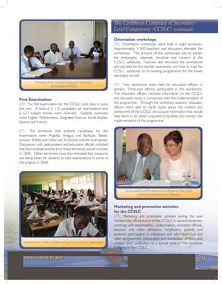 29ANNUAL REPORT 2007
First Examination
270. The first examination for the CCSLC took place in June
this year. A total of 2 312 candidates sat examinations and
6 633 subject entries were received. Subjects examined
were English, Mathematics, Integrated Science, Social Studies,
Spanish and French.
271. The territories that entered candidates for the
examination were Anguilla, Antigua and Barbuda, Belize,
Jamaica, St Kitts and Nevis and St Vincent and the Grenadines.
Discussions with policymakers and education officials indicated
that the candidate entries from these territories would increase
in 2008. Other territories have also indicated that measures
are being taken for students to take examinations in some of
the subjects in 2008.
Orientation workshops
272. Orientation workshops were held in eight territories.
Approximately 3 000 teachers and educators attended the
workshops. The purpose of the workshops was to explain
the philosophy, rationale, structure and content of the
CCSLC syllabuses. Teachers also discussed the procedures
and activities for the teacher assessment and how to map the
CCSLC syllabuses on to existing programmes for the lower
secondary school.
273. Two workshops were held for education officers in
Jamaica. Thirty-two officers participated in the workshops.
The education officers received information on the CCSLC
and discussed issues in connection with the implementation of
the programme. Through the workshop sessions, education
officers were able to clarify issues about the content and
assessment of the CCSLC and acquire information that would
help them to be better prepared to facilitate and monitor the
implementation of the programme.
Members of the Grenada Employers’ Federation
discussing the CCSLC
Students from St Kitts and Nevis writing the first CCSLC examination
Honourable Noel Monteith and the Registrar share a light
moment during the launch in Jamaica
The Caribbean Certificate of Secondary
Level Competence (CCSLC) (continued)
Marketing and promotion activities
for the CCSLC
274. Marketing and promotion activities during the year
included the official launch of the CCSLC in several territories;
meetings with stakeholders – policymakers, education officials,
teachers and other educators, employers, parents and
students; participation in interviews and call-in television and
radio programmes; preparation and distribution of flyers and
posters; and, publication of a special issue of The Examiner
focusing on the CCSLC.
 
