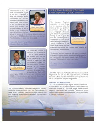 31ANNUAL REPORT 2007
The CARICOM Ministers of
Education have accepted the
CCSLC as a fitting solution to
the problems that gave rise
to their charge to CXC. As a
member of CARICOM, and
because we are confident that
this examination is the correct
response to the changing
demands of secondary
education, Jamaica’s Ministry
of Education and Youth is fully
supporting the CCSLC. Furthermore, and most importantly,
CCSLC will help to advance and entrench Government’s
commitment to universal secondary education.
Mrs Maria Jones, Permanent Secretary
The Caribbean Certificate of Secondary
Level Competence (CCSLC) (continued)
The examination for the CCSLC
which will commence in June
of this year is designed to
certify the knowledge, generic
competencies and attitudes
and values all secondary school
leavers should have attained.
Its aim is to merge both the
general and technical and
vocational subjects as well as
develop certain competencies
to give school leavers the best
opportunity to move to the next stage of their development.
In this way, the CCSLC provides an alternative path to ensure
that all school leavers at this level are certified.
Honourable Maxine Henry-Wilson, Minister of
Education, Youth and Culture
Mrs Maria Jones
Permanent Secretary
288. Mr Hopeton Henry, President of the Jamaica Teachers’
Association and Ms Jacqueline Coke-Lloyd, Executive Director
of the Jamaica Employers’ Federation brought greetings from
their respective organizations and endorsed the programme
for the CCSLC.
The Jamaica Teachers’
Association is very happy
to be associated with the
launch of this new Caribbean
Examination. Thousands of
our young people will now be
given the opportunity to access
training or will be given the
base that is necessary to build
on for further education and for
lifelong learning to take place.
This will be important for the
region as we embark upon the
CARICOM Single Market and Economy where there will be
free movement of skilled labour.
The Jamaica Teachers’ Association fully and unconditionally
endorses this new examination and pledges the full support of
our members. We look forward to working with CXC for the
success of this competency based examination.
Mr Hopeton Henry, President of the Jamaica Teachers’
Association
289. While in Jamaica, the Registrar, Cleveland Sam, Assistant
Registrar (PI and CS) and Mr Jasper Lawrence, the Chief
Education Officer provided information to the public on the
CCSLC on television and radio programmes.
St Vincent and the Grenadines
290. The Honourable Girlyn Miguel, Minister of Education,
launched the CCSLC at a press conference in St Vincent and the
Grenadines on June 14. Dr Yolande Wright, Senior Assistant
Registrar, Measurement and Evaluation Division (MED) and
Mrs Maureen Grazette, Assistant Registrar (MED) participated
in the press conference.
Mr Hopeton Henry
President of the Jamaica
Teachers’ Association
Honourable
Maxine Henry-Wilson
Minister of Education, Youth
and Culture
 