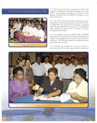 32 CARIBBEAN EXAMINATIONS COUNCIL
291. Over the past five years, discussions took place with
providers of Technical and Vocational Education and Training
(TVET), the Caribbean Association of National Training
Agencies (CANTA) and the CARICOM Secretariat on the
award of the CVQ.
292. The TVET providers have done considerable work in
developing curricula and assessment for various areas of TVET.
In collaboration with personnel from industry, occupational
standards were developed for several areas. These standards
were approved by the Council for Human and Social
Development (COHSOD).
293. At its meeting in Guyana in October 2006, COHSOD
agreed that CXC would work with ministries of education and
National Training Agencies to award the CVQ to students in
institutions. The CVQ will be based on the regional standards
approved by the COHSOD.
294. Essentially the arrangement is for the ministries of
education and the NTAs to take responsibility for development
Caribbean Vocational Qualification (CVQ)
Students among the audience at the CVQ launch in
Trinidad and Tobago
The Registrar (centre) signs the first CVQ agreement with the Honourable Hazel Manning (L), Minister of Education, Trinidad and Tobago
and Mrs Angella Jack (R) Permanent Secretary
 