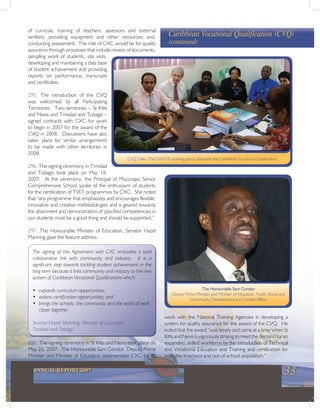 33ANNUAL REPORT 2007
work with the National Training Agencies in developing a
system for quality assurance for the award of the CVQ. He
noted that the award “was timely and came at a time when St
KittsandNevisisvigorouslystrivingtomeetthedemandforan
expanded, skilled workforce by the introduction of Technical
and Vocational Education and Training and certification for
both the in-school and out-of-school population.”
of curricula; training of teachers, assessors and external
verifiers; providing equipment and other resources; and,
conducting assessment. The role of CXC would be for quality
assurance through processes that include review of documents,
sampling work of students, site visits,
developing and maintaining a data base
of student achievement and providing
reports on performance, transcripts
and certificates.
295. The introduction of the CVQ
was welcomed by all Participating
Territories. Two territories – St Kitts
and Nevis and Trinidad and Tobago –
signed contracts with CXC for work
to begin in 2007 for the award of the
CVQ in 2008. Discussions have also
taken place for similar arrangements
to be made with other territories in
2008.
296. The signing ceremony in Trinidad
and Tobago took place on May 18,
2007. At the ceremony, the Principal of Mucurapo Senior
Comprehensive School spoke of the enthusiasm of students
for the certification of TVET programmes by CXC. She noted
that “any programme that emphasizes and encourages flexible,
innovative and creative methodologies and is geared towards
the attainment and demonstration of specified competencies in
our students must be a good thing and should be supported.”
297. The Honourable Minister of Education, Senator Hazel
Manning gave the feature address.
Caribbean Vocational Qualification (CVQ)
(continued)
CVQ Talks: The CANTA working group discusses the Caribbean Vocational Qualification
The Honourable Sam Condor
Deputy Prime Minister and Minister of Education, Youth, Social and
Community Development and Gender Affairs
The signing of this Agreement with CXC embodies a bold
collaborative link with community and industry. It is a
significant step towards tackling student achievement in the
long term because it links community and industry to the new
system of Caribbean Vocational Qualifications which:
• expands curriculum opportunities;
• widens certification opportunities; and
• brings the schools, the community and the world of work
closer together.
Senator Hazel Manning, Minister of Education,
Trinidad and Tobago
298. The signing ceremony in St Kitts and Nevis took place on
May 25, 2007. The Honourable Sam Condor, Deputy Prime
Minister and Minister of Education commended CXC for its
 