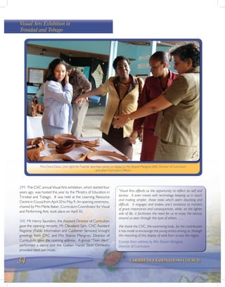 34 CARIBBEAN EXAMINATIONS COUNCIL
299. The CXC annual Visual Arts exhibition, which started four
years ago, was hosted this year by the Ministry of Education in
Trinidad and Tobago. It was held at the Learning Resource
Centre in Couva from April 30 to May 9. An opening ceremony,
chaired by Mrs Merle Baker, Curriculum Coordinator for Visual
and Performing Arts, took place on April 30.
300. Mr Henry Saunders, the Assistant Director of Curriculum
gave the opening remarks, Mr Cleveland Sam, CXC Assistant
Registrar (Public Information and Customer Services) brought
greetings from CXC and Mrs Sharon Mangroo, Director of
Curriculum, gave the opening address. A group “Teen Alert”
performed a dance and the Golden Hands Steel Orchestra
provided steel pan music.
“Visual Arts affords us the opportunity to reflect on self and
society. It even moves with technology keeping us in touch
and making simpler, those tasks which seem daunting and
difficult. It engages and evokes one’s emotions to matters
of grave importance and consequences, while, on the lighter
side of life, it facilitates the need for us to enjoy the beauty
around us seen through the eyes of others. ….
We thank the CXC, the examining body, for the contribution
it has made to encourage the young artists among us, through
the mounting of this display of work from across the region.
Excerpt from address by Mrs Sharon Mangroo,
Director of Curriculum.
Visual Arts Exhibition in
Trinidad and Tobago
Mrs Cheryl Davis, (2nd right) Art Teacher describes pieces on display to Mrs Sharon Mangroo (left), Director of Curriculum
and other Curriculum Officers
 