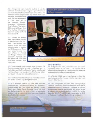 35ANNUAL REPORT 2007
301. Arrangements were made for students to visit the
exhibition. Each school district was given a specific time to visit
and this facilitated the flow of students and other visitors. The
exhibition included art pieces from top students from across
the region and samples of art
work that met requirements
of CSEC Visual Arts in
the categories: Drawing,
Imaginative Composition,
Graphic Design, Print Making,
3-Dimensional Design, Fibre
Arts, Surface Decoration,
Ceramics, Leather Craft and
Decorative Craft.
302. Teachers and students
were able to see the standard
of work required at the CSEC
level. They benefited from
viewing exhibits that were
selected as good art work by
the CXC examiners. There
were several exhibits from
four schools in Trinidad
and Tobago. Visitors were
particularly impressed with
the leather craft work done
by students from the Coryal
High School.
303. There was good media coverage of the exhibition. The
Express newspaper carried an article; Mr Cleveland Sam, Mrs
Merle Baker, and Mrs Cheryl Davis, Art Teacher at the Cunupia
High School were interviewed on the TV6 Morning Edition;
and Gayelle Television also featured the exhibition.
304. Teachers and facilitators helped to mount the exhibition
and assisted in various ways during the exhibition.
305. CXC expressed thanks to Mrs Merle Baker, Visual and
Performing Arts Curriculum Coordinator; Art facilitators –
Annette Antoine and Curtis Reefer; and teachers – Cheryl
Davis, Andrè Reyes, Dennis Frederick, Nyron Lee Kong
and Sita Rambhajan for their work in helping to organize the
exhibition and to ensure that many teachers and students
benefited from this exercise.
Visual Arts Exhibition in Trinidad and
Tobago (continued)
This ‘Potted Orchid’ has the full attention of these students and their teacher
Other Exhibitions
306. Staff participated in the Choices Education and Career
Expo held in Jamaica on June 5 and 7. The Expo was held at
the Hilton Hotel in Kingston on Tuesday June 5 and at the Gulf
View Hotel in Mandeville on Thursday June 7.
307. While the CCSLC was the main focus at the Expo, the
opportunity was used to showcase the other examinations and
the work of the Council.
308. CXC participated in the United States Embassy College
Fair held in Trinidad and Tobago on September 29 and 30th at
the International School Auditorium. During the fair, Council
representatives interacted with students and parents as well
as college and university officials from the USA. On Sunday
September 30, AR (PI and CS) made a presentation on CXC
certification to the college and university representatives.
 