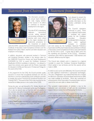 iv CARIBBEAN EXAMINATIONS COUNCIL
I am pleased to present the
2007 Annual Report which
provides information on the
activities undertaken during
the year.
The Council’s operations
continued to grow. There
was a relatively small increase
in candidate and subject
entries for the Caribbean
Secondary Education
Certificate(CSEC).However,
there were significant
increases in candidate
and Unit entries for the Caribbean Advanced Proficiency
Examination (CAPE). Examinations for the Caribbean Certificate
of Secondary Level Competence (CCSLC) were administered
for the first time in June. A great deal of effort went into
the marketing and promotion of the CCSLC. Orientation
workshops were held for approximately 3 000 teachers and
education officials across the region.
The Council also initiated work in response to a regional
mandate to award the Caribbean Vocational Qualification.
Work started in two territories and the first awards will be
made in 2008.
In order to carry out its work effectively, the Council continued
to make significant investments in appropriate technologies.
This year, e-Registration was implemented fully and a module
for electronic submission of School Based Assessment (e-SBA)
was made available to territories. Work also continued on
enhancements of the Examination Processing System and as a
result of this we were able to release results early.
The successful implementation of activities is due to the
dedication and commitment of staff and the tremendous
support that we receive from all Participating Territories.
I wish to thank everyone for their support during my tenure
and to wish the staff and the CXC family across the region the
very best for the holiday season and for the new year.
Statement from RegistrarStatement from Chairman
The information provided in
this annual report illustrates
the wide ranging activities
of the Council in its efforts
to contribute to education
development in the region.
The role of CXC in developing
syllabuses, harmonizing
curricula, setting standards
and providing certification has
become even more critical
as the region develops and
implements procedures for
the movement of people
within the CSME. Last year the Council introduced the Caribbean
Certificate of Secondary Level Competence (CCSLC) and the
feedback from policy makers, teachers and other educators and
employers is encouraging.
In addition, discussions with personnel involved in Technical
and Vocational Education resulted in the decision taken by
the CARICOM Council for Human and Social Development
(COHSOD) for CXC to award the Caribbean Vocational
Qualification (CVQ) to candidates in institutions. I am pleased to
report that contracts were signed with the Ministry responsible
for education in St Kitts and Nevis and in Trinidad and Tobago for
the award of the CVQ.
In this programme for the CVQ, the Council provides quality
assurance to ensure that occupational standards are met and
that there is common understanding of the certification provided
to people who pursue Technical and Vocational Education and
Training (TVET). The award of the CVQ is also important for the
movement of skilled persons in the context of the CSME.
During the year, we said farewell to Mr. Wesley Barnett and
welcomed Mr. Glenroy Cumberbatch as the new Pro-Registrar.
This is also my second year as Chairman and I am grateful to
the members and staff of Council for their support and to the
policy makers, educators, Local Registrars and resource persons
who enable the effective implementation of the Council’s
pogrammes.
I wish to thank you very much for your continued assistance and
to all of you season’s greetings and a happy new year.
Professor E Nigel Harris
Chairman
Dr Lucy Steward
Registrar
 