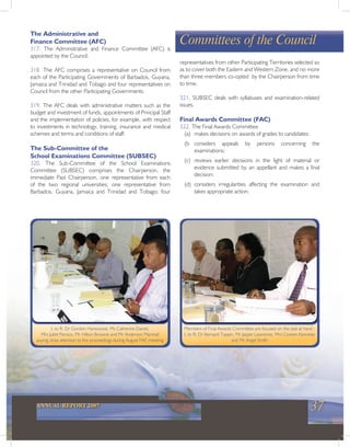 37ANNUAL REPORT 2007
Committees of the Council
The Administrative and
Finance Committee (AFC)
317. The Administrative and Finance Committee (AFC) is
appointed by the Council.
318. The AFC comprises a representative on Council from
each of the Participating Governments of Barbados, Guyana,
Jamaica and Trinidad and Tobago and four representatives on
Council from the other Participating Governments.
319. The AFC deals with administrative matters such as the
budget and investment of funds, appointments of Principal Staff
and the implementation of policies, for example, with respect
to investments in technology, training, insurance and medical
schemes and terms and conditions of staff.
The Sub-Committee of the
School Examinations Committee (SUBSEC)
320. The Sub-Committee of the School Examinations
Committee (SUBSEC) comprises the Chairperson, the
immediate Past Chairperson, one representative from each
of the two regional universities; one representative from
Barbados, Guyana, Jamaica and Trinidad and Tobago; four
representatives from other Participating Territories selected so
as to cover both the Eastern and Western Zone, and no more
than three members co-opted by the Chairperson from time
to time.
321. SUBSEC deals with syllabuses and examination-related
issues.
Final Awards Committee (FAC)
322. The Final Awards Committee
(a) makes decisions on awards of grades to candidates;
(b considers appeals by persons concerning the
examinations;
(c) reviews earlier decisions in the light of material or
evidence submitted by an appellant and makes a final
decision;
(d) considers irregularities affecting the examination and
takes appropriate action.
L to R: Dr Gordon Harewood, Ms Catherine Daniel,
Mrs Juliet Persico, Mr Hilton Browne and Mr Anderson Marshall
paying close attention to the proceedings during August FAC meeting
Members of Final Awards Committee are focused on the task at hand -
L to R: Dr Bernard Tappin, Mr Jasper Lawrence, Mrs Coreen Kennedy
and Mr Angel Smith
 