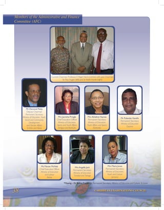 38 CARIBBEAN EXAMINATIONS COUNCIL
Current Chairman Professor E Nigel Harris (centre) with past Chairmen
Sir Roy Augier (left) and Sir Keith Hunte (right)
Mr Osmond Petty
Deputy Chairman
Permanent Secretary
Ministry of Education, Youth,
Social and Community
Development
and Gender Affairs
St Kitts and Nevis
Mrs Jacintha Pringle
Chief Education Officer
Ministry of Education,
Sports and Youth Affairs
Antigua and Barbuda
*Missing – Dr Rufina Frederick: Permanent Secretary, Ministry of Education and Culture, St Lucia
Mr Pulandar Kandhi
Permanent Secretary
Ministry of Education
Guyana
Mrs Atheline Haynes
Permanent Secretary
Ministry of Education,
Youth Affairs and Sports
Barbados
Mrs Angella Jack
Permanent Secretary
Ministry of Education
Trinidad and Tobago
Ms Marian McNab
Chief Executive Officer
Ministry of Education
and Labour
Belize
Mrs Maria Jones
Permanent Secretary
Ministry of Education,
Youth and Culture
Jamaica
Members of the Administrative and Finance
Committee (AFC)
 
